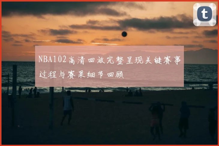 NBA102高清回放完整呈现关键赛事过程与赛果细节回顾