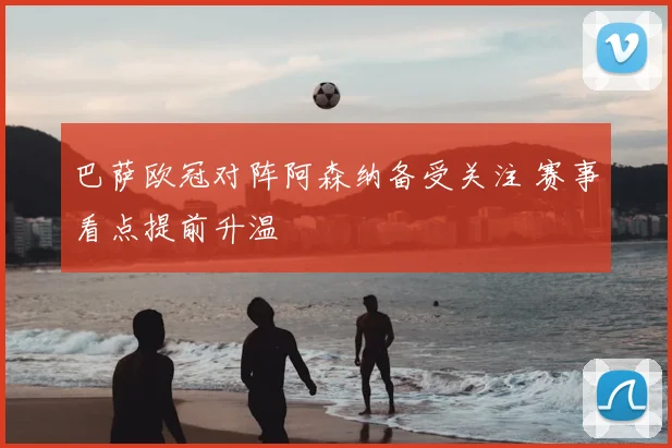 巴萨欧冠对阵阿森纳备受关注 赛事看点提前升温