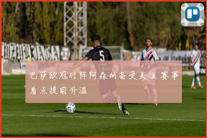 巴萨欧冠对阵阿森纳备受关注 赛事看点提前升温