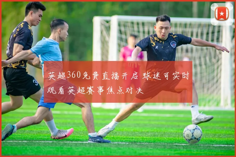 英超360免费直播开启 球迷可实时观看英超赛事焦点对决