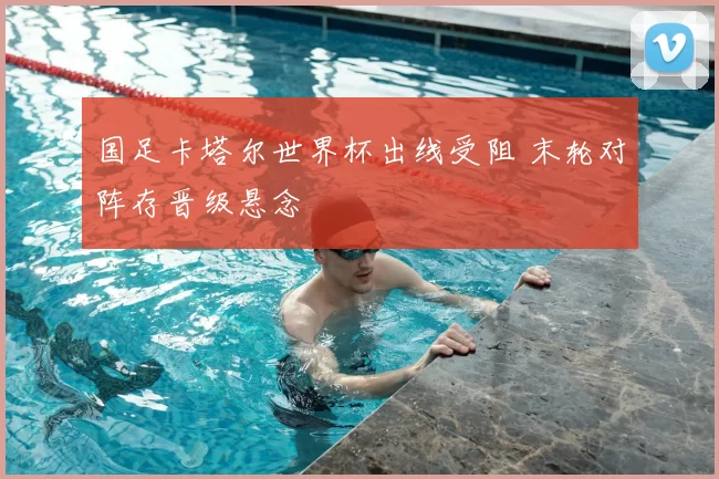 国足卡塔尔世界杯出线受阻 末轮对阵存晋级悬念