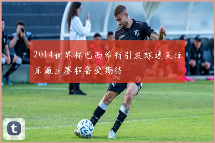 2014世界杯巴西举行引发球迷关注东道主赛程备受期待