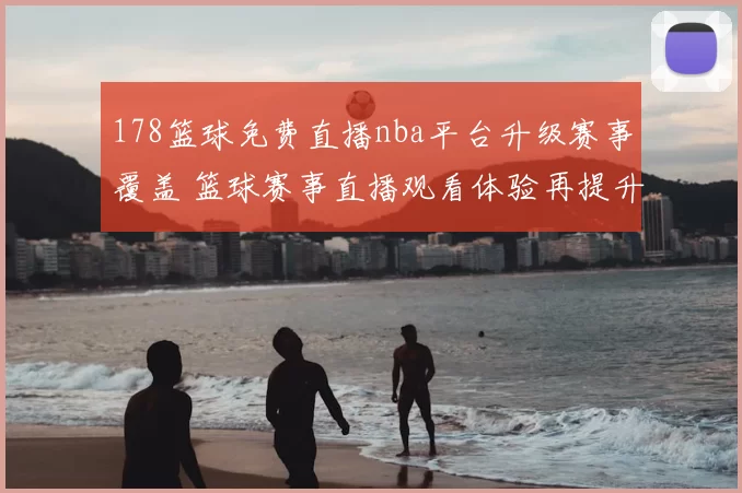 178篮球免费直播nba平台升级赛事覆盖 篮球赛事直播观看体验再提升
