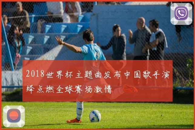 2018世界杯主题曲发布中国歌手演绎点燃全球赛场激情