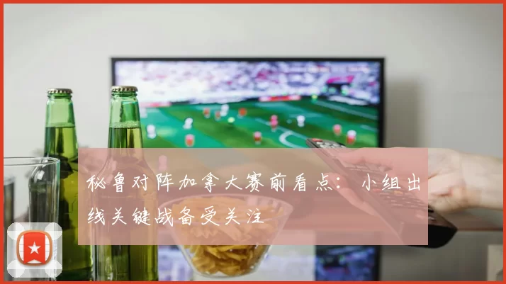 秘鲁对阵加拿大赛前看点:小组出线关键战备受关注