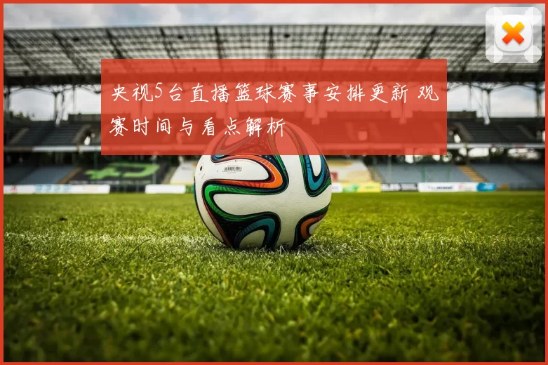 央视5台直播篮球赛事安排更新 观赛时间与看点解析