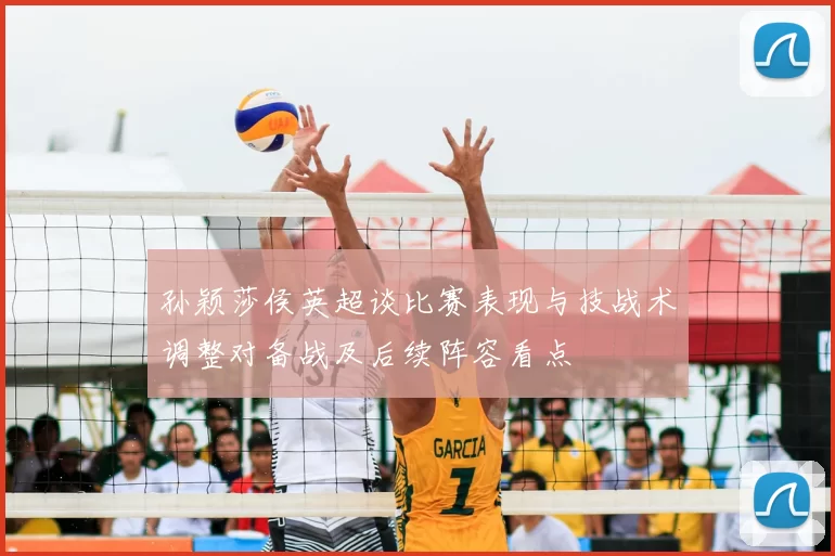孙颖莎侯英超谈比赛表现与技战术调整对备战及后续阵容看点