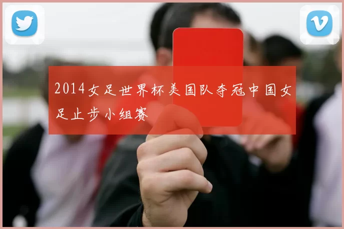2014女足世界杯美国队夺冠中国女足止步小组赛