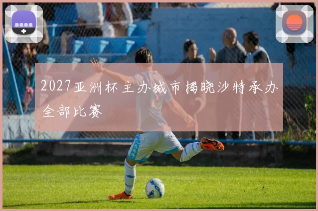 2027亚洲杯主办城市揭晓沙特承办全部比赛