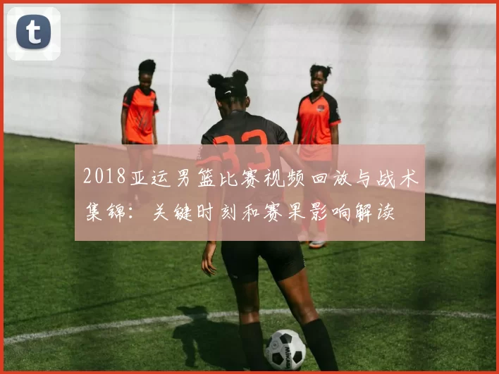 2018亚运男篮比赛视频回放与战术集锦:关键时刻和赛果影响解读