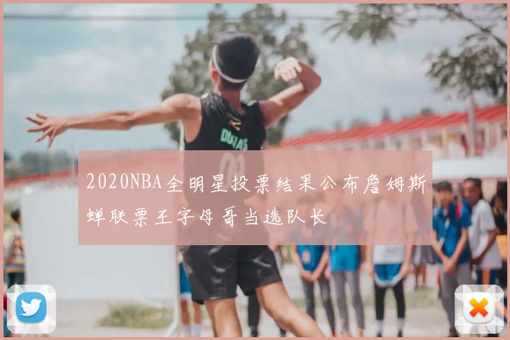 2020NBA全明星投票结果公布詹姆斯蝉联票王字母哥当选队长