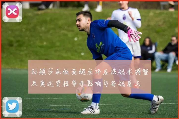 孙颖莎获侯英超点评后技战术调整及奥运资格争夺影响与备战看点