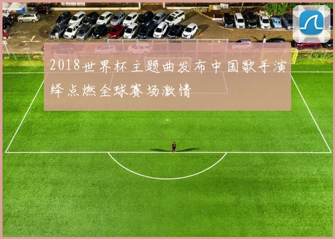 2018世界杯主题曲发布中国歌手演绎点燃全球赛场激情