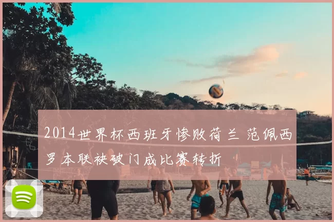 2014世界杯西班牙惨败荷兰 范佩西罗本联袂破门成比赛转折