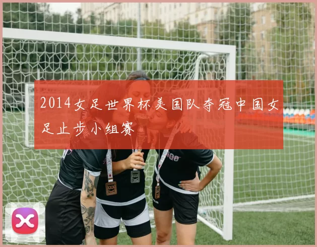 2014女足世界杯美国队夺冠中国女足止步小组赛