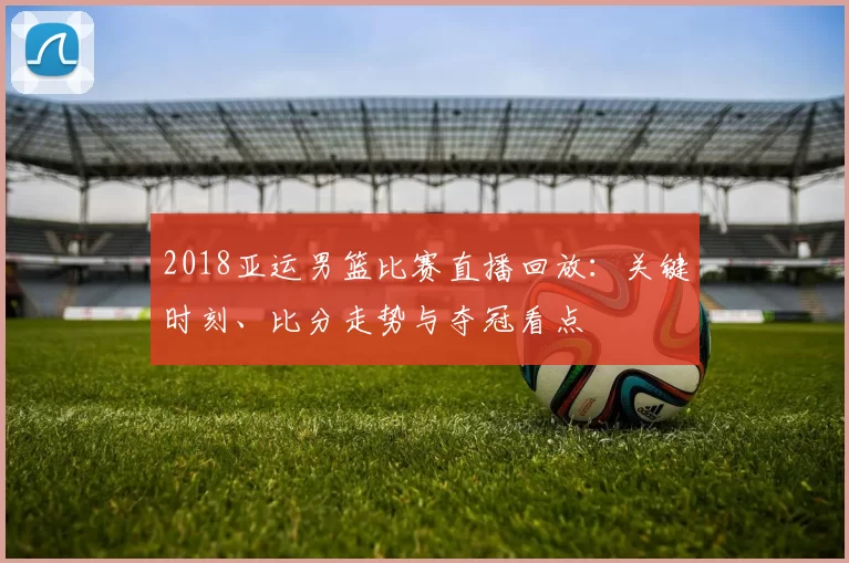 2018亚运男篮比赛直播回放:关键时刻、比分走势与夺冠看点
