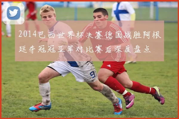 2014巴西世界杯决赛德国战胜阿根廷夺冠冠亚军对比赛后深度盘点