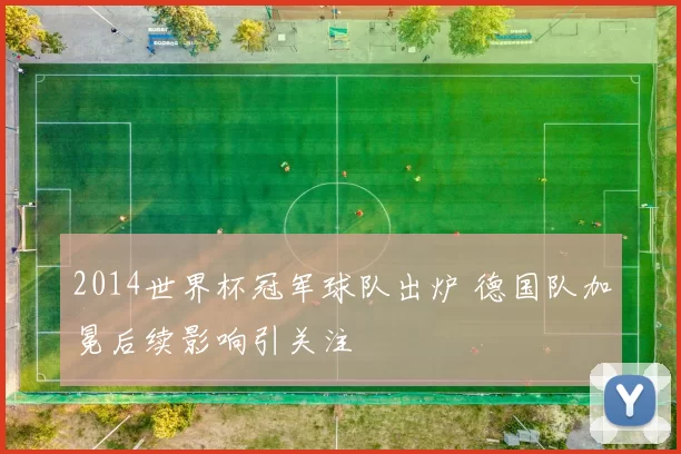 2014世界杯冠军球队出炉 德国队加冕后续影响引关注