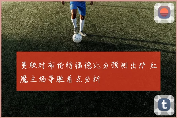 曼联对布伦特福德比分预测出炉 红魔主场争胜看点分析