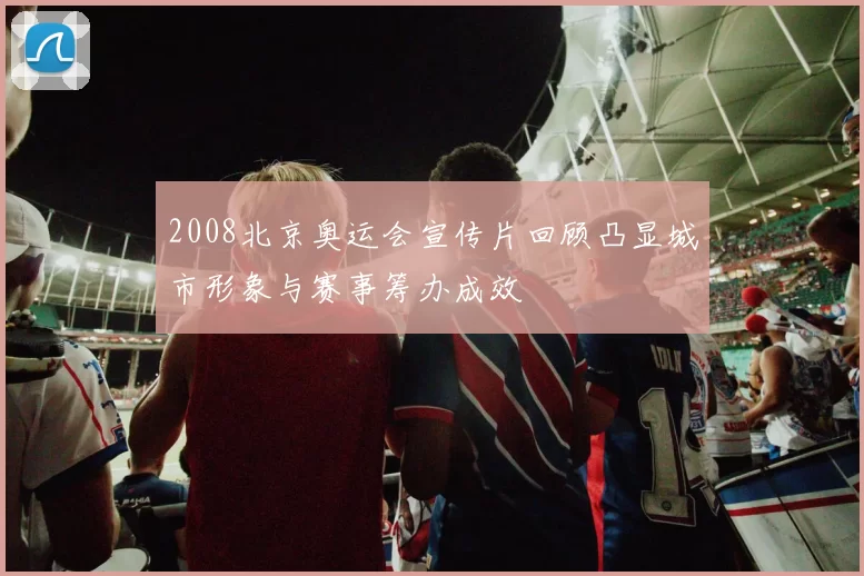 2008北京奥运会宣传片回顾凸显城市形象与赛事筹办成效