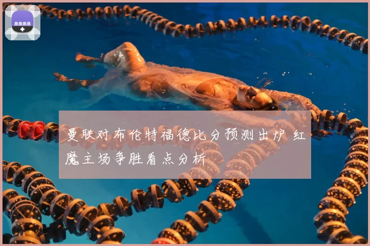 曼联对布伦特福德比分预测出炉 红魔主场争胜看点分析