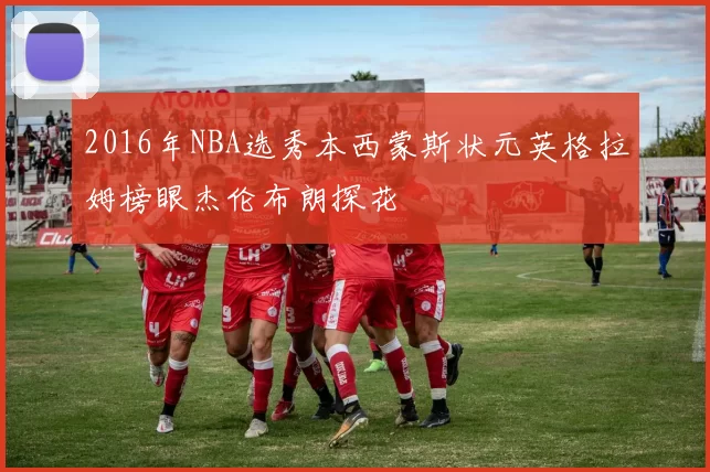 2016年NBA选秀本西蒙斯状元英格拉姆榜眼杰伦布朗探花