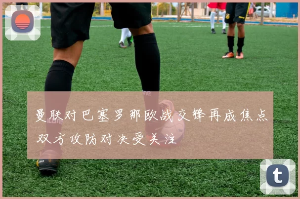 曼联对巴塞罗那欧战交锋再成焦点 双方攻防对决受关注