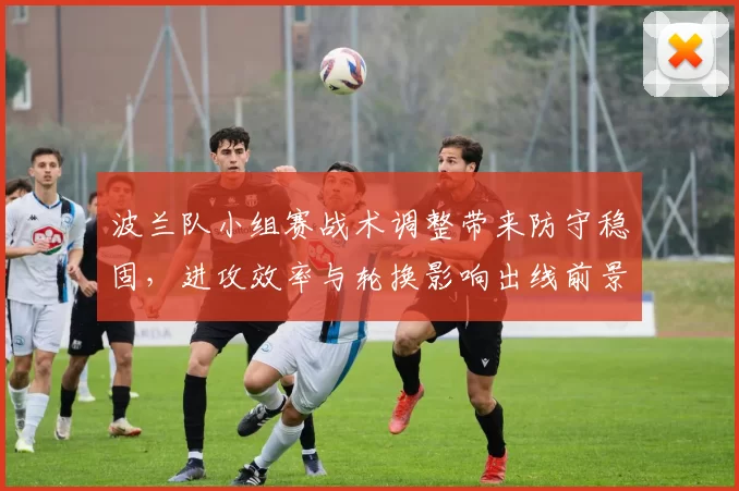 波兰队小组赛战术调整带来防守稳固，进攻效率与轮换影响出线前景