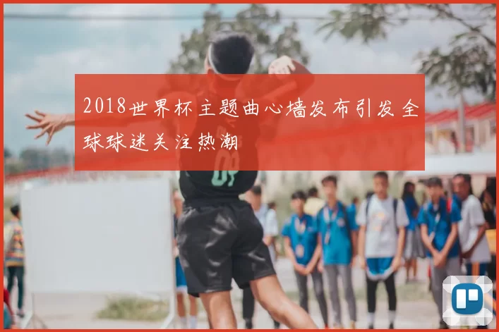 2018世界杯主题曲心墙发布引发全球球迷关注热潮