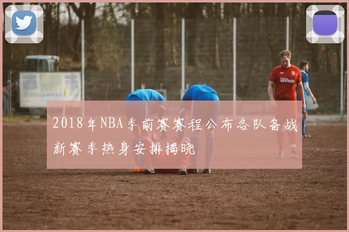 2018年NBA季前赛赛程公布各队备战新赛季热身安排揭晓