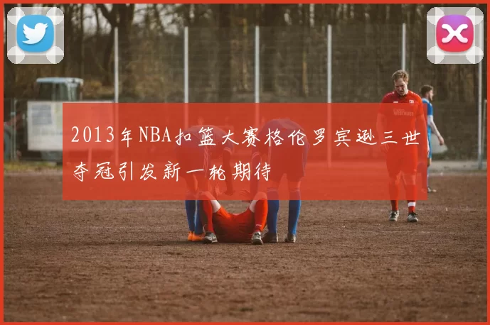 2013年NBA扣篮大赛格伦罗宾逊三世夺冠引发新一轮期待