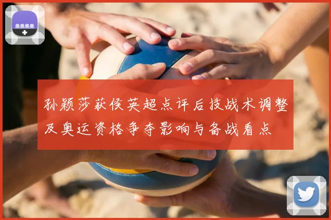 孙颖莎获侯英超点评后技战术调整及奥运资格争夺影响与备战看点