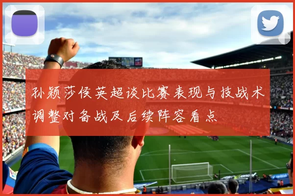 孙颖莎侯英超谈比赛表现与技战术调整对备战及后续阵容看点