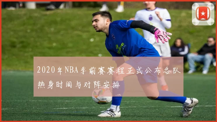 2020年NBA季前赛赛程正式公布各队热身时间与对阵安排